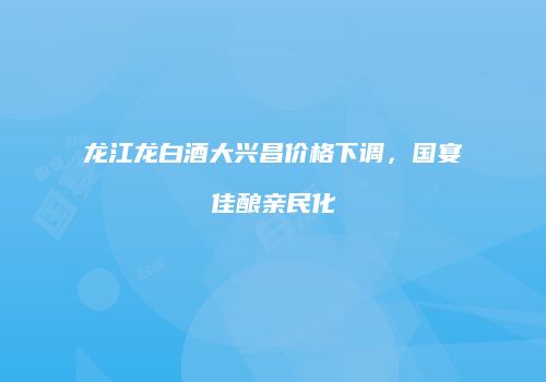 龙江龙白酒大兴昌价格下调，国宴佳酿亲民化