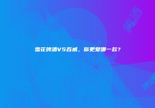 雪花啤酒VS百威，你更爱哪一款？