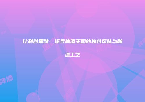 比利时黑啤：探寻啤酒王国的独特风味与酿造工艺