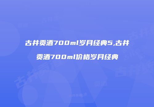 古井贡酒700ml岁月经典5,古井贡酒700ml价格岁月经典