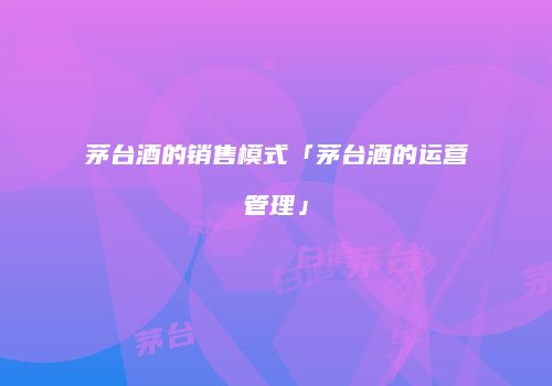 茅台酒的销售模式「茅台酒的运营管理」