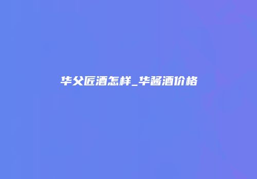 华父匠酒怎样_华酱酒价格