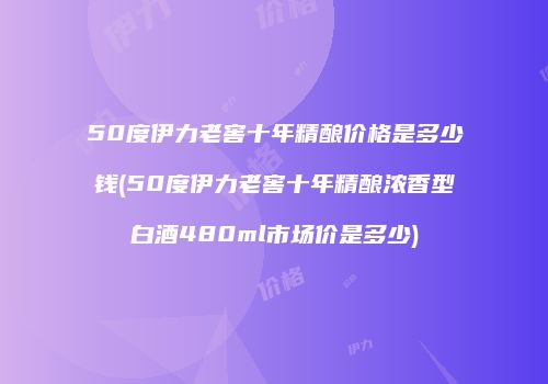 50度伊力老窖十年精酿价格是多少钱(50度伊力老窖十年精酿浓香型白酒480ml市场价是多少)