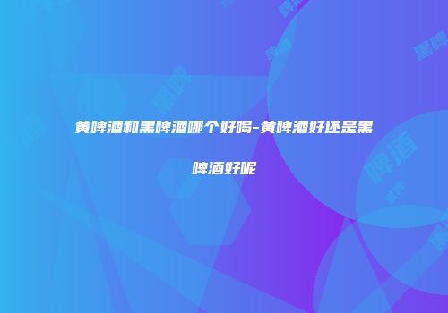 黄啤酒和黑啤酒哪个好喝-黄啤酒好还是黑啤酒好呢