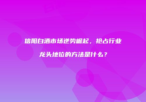 信阳白酒市场逆势崛起，抢占行业龙头地位的方法是什么？