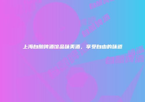 上海自酿啤酒馆品味美酒，享受自由的味道