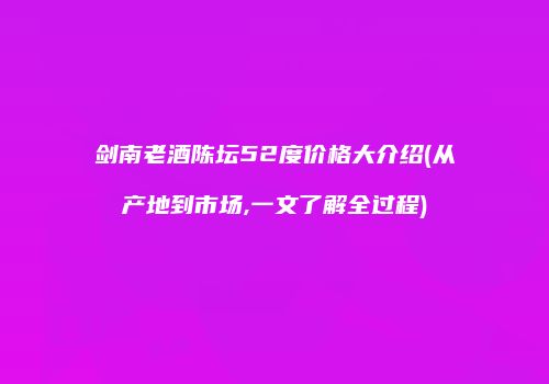 剑南老酒陈坛52度价格大介绍(从产地到市场,一文了解全过程)
