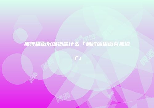 黑啤里面沉淀物是什么「黑啤酒里面有黑渣子」