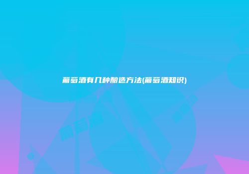 葡萄酒有几种酿造方法(葡萄酒知识)