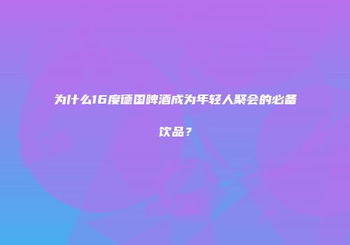 为什么16度德国啤酒成为年轻人聚会的必备饮品？