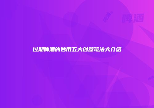过期啤酒的妙用五大创意玩法大介绍