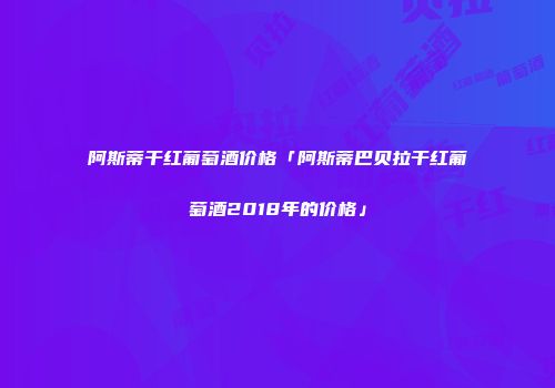 阿斯蒂干红葡萄酒价格「阿斯蒂巴贝拉干红葡萄酒2018年的价格」
