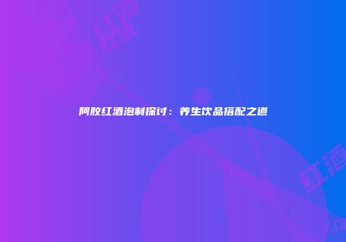 阿胶红酒泡制探讨：养生饮品搭配之道