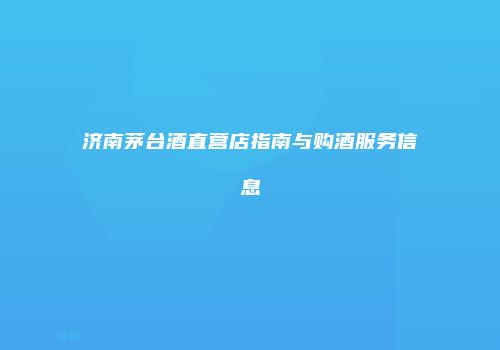 济南茅台酒直营店指南与购酒服务信息