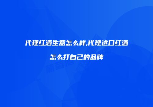 代理红酒生意怎么样,代理进口红酒怎么打自己的品牌