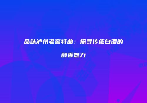 品味泸州老窖特曲：探寻传统白酒的醇香魅力