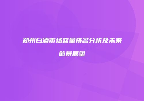 郑州白酒市场容量排名分析及未来前景展望