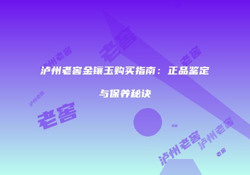 泸州老窖金镶玉购买指南：正品鉴定与保养秘诀