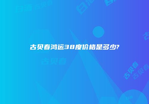 古贝春鸿运38度价格是多少?