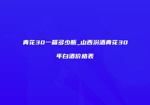 青花30一箱多少瓶_山西汾酒青花30年白酒价格表
