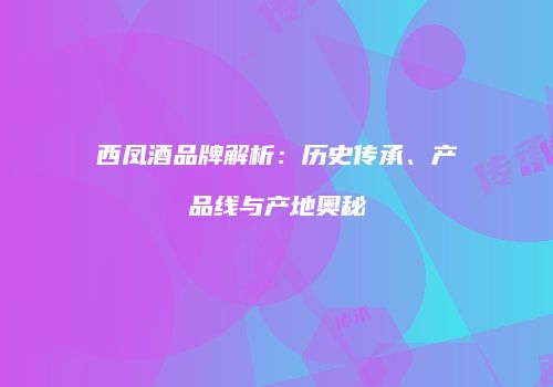 西凤酒品牌解析：历史传承、产品线与产地奥秘