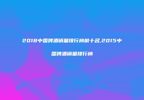 2018中国啤酒销量排行榜前十名,2015中国啤酒销量排行榜