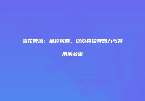 雪花啤酒：多样风味，探索其独特魅力与背后的故事