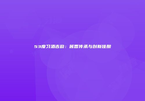 53度习酒吉韵：酱香传承与创新佳酿