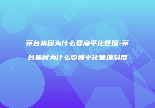茅台集团为什么要扁平化管理-茅台集团为什么要扁平化管理制度