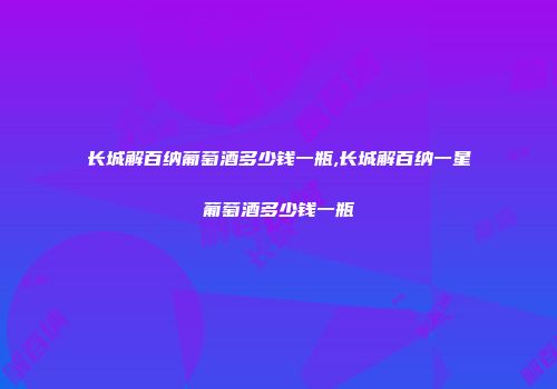 长城解百纳葡萄酒多少钱一瓶,长城解百纳一星葡萄酒多少钱一瓶
