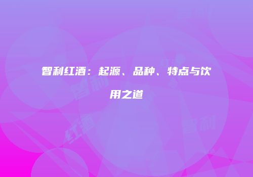 智利红酒：起源、品种、特点与饮用之道