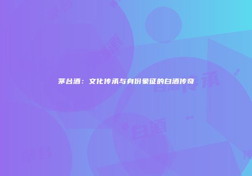 茅台酒：文化传承与身份象征的白酒传奇