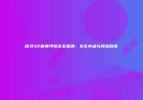 探寻52度黄河母亲五星酒：文化内涵与民族自豪