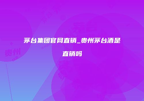 茅台集团官网直销_贵州茅台酒是直销吗