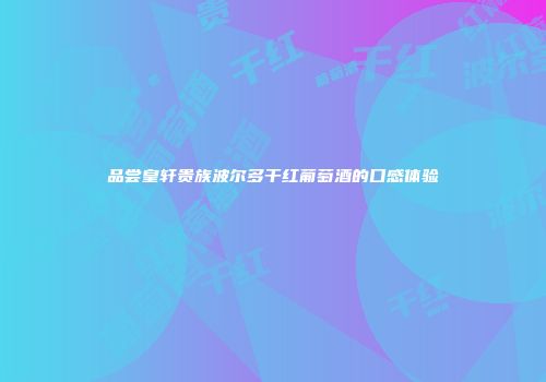 品尝皇轩贵族波尔多干红葡萄酒的口感体验