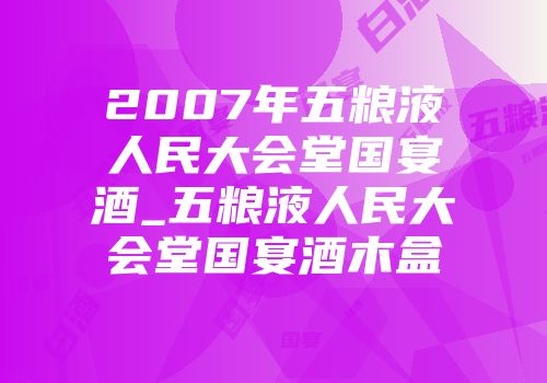 2007年五粮液人民大会堂国宴酒_五粮液人民大会堂国宴酒木盒