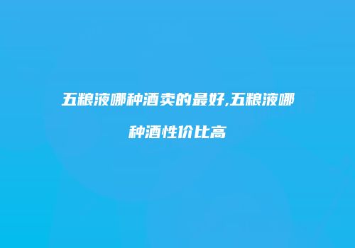 五粮液哪种酒卖的最好,五粮液哪种酒性价比高