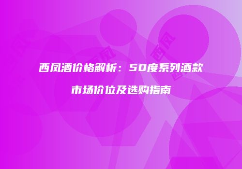 西凤酒价格解析：50度系列酒款市场价位及选购指南
