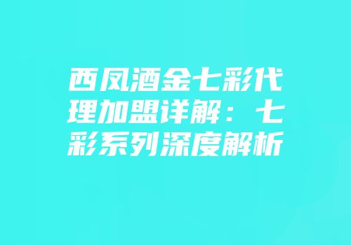 西凤酒金七彩代理加盟详解：七彩系列深度解析