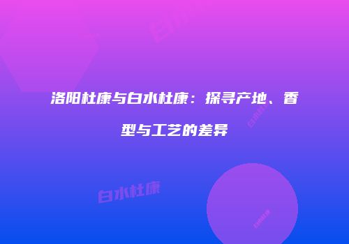 洛阳杜康与白水杜康：探寻产地、香型与工艺的差异