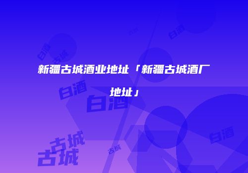 新疆古城酒业地址「新疆古城酒厂地址」