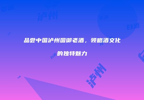 品尝中国泸州国御老酒，领略酒文化的独特魅力