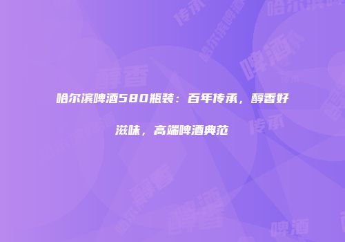 哈尔滨啤酒580瓶装：百年传承，醇香好滋味，高端啤酒典范
