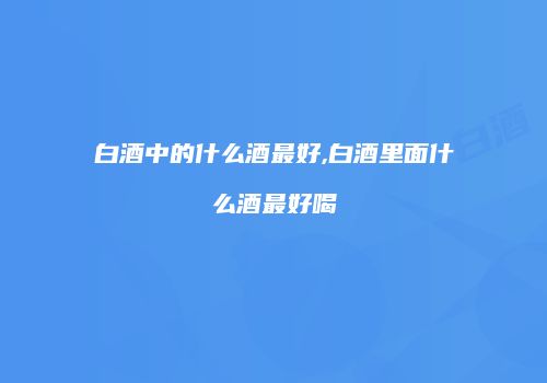 白酒中的什么酒最好,白酒里面什么酒最好喝
