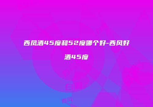西凤酒45度和52度哪个好-西风好酒45度