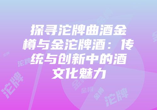 探寻沱牌曲酒金樽与金沱牌酒：传统与创新中的酒文化魅力