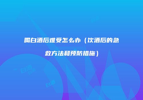 喝白酒后难受怎么办（饮酒后的急救方法和预防措施）
