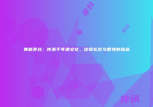 黄瓶茅台：传承千年酒文化，诠释礼仪与智慧的珍品