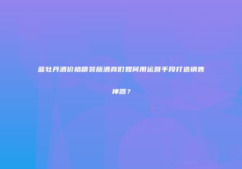 蓝牡丹酒价格精装版酒商们如何用运营手段打造销售神器？