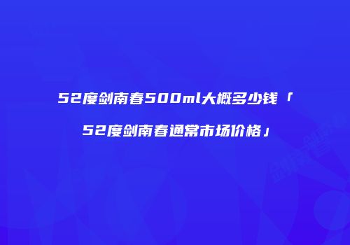 52度剑南春500ml大概多少钱「52度剑南春通常市场价格」